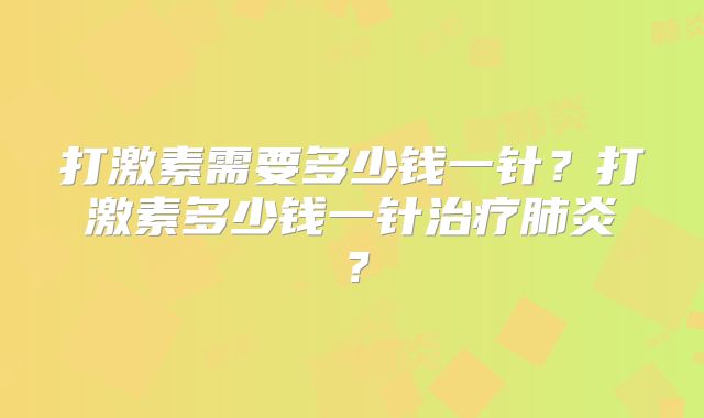 打激素需要多少钱一针?打激素多少钱一针治疗肺炎?