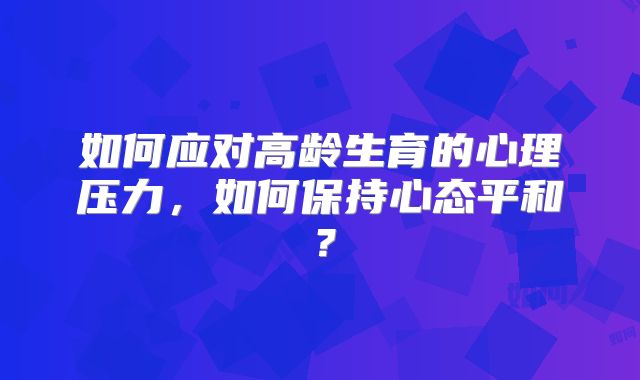 如何应对高龄生育的心理压力，如何保持心态平和？