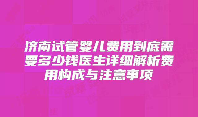 济南试管婴儿费用到底需要多少钱医生详细解析费用构成与注意事项