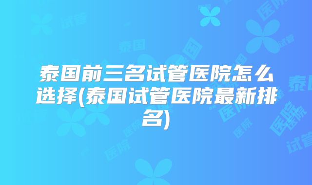 泰国前三名试管医院怎么选择(泰国试管医院最新排名)