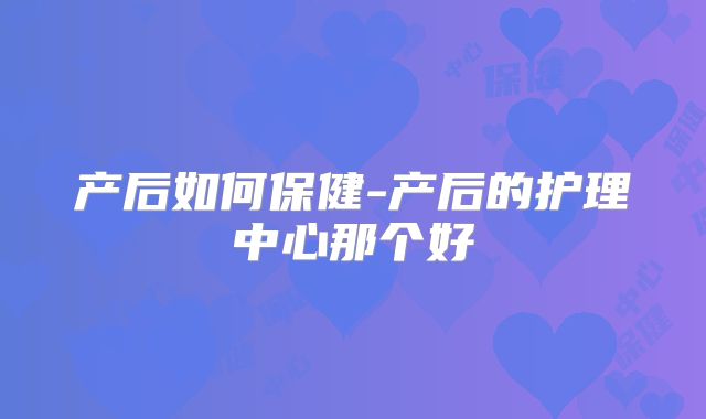 产后如何保健-产后的护理中心那个好