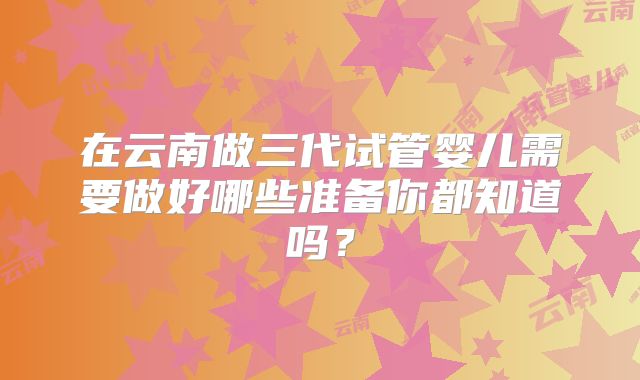在云南做三代试管婴儿需要做好哪些准备你都知道吗?