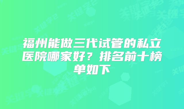 福州能做三代试管的私立医院哪家好？排名前十榜单如下