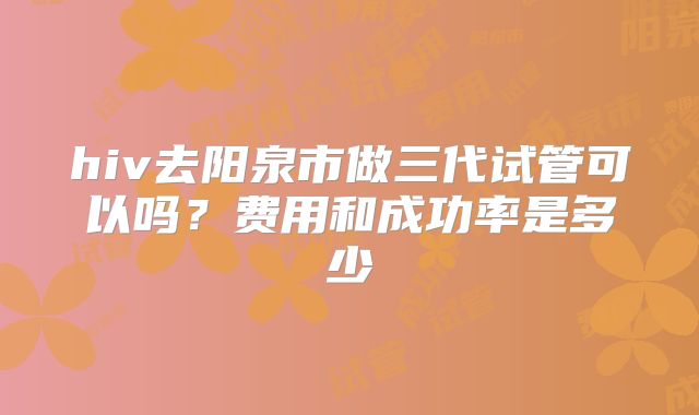 hiv去阳泉市做三代试管可以吗?费用和成功率是多少