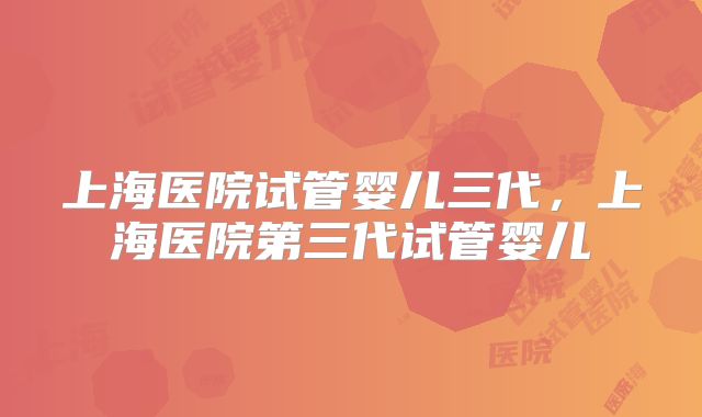上海医院试管婴儿三代，上海医院第三代试管婴儿