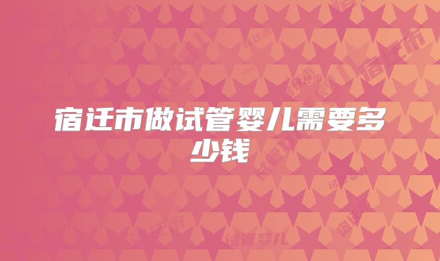 宿迁市做试管婴儿需要多少钱