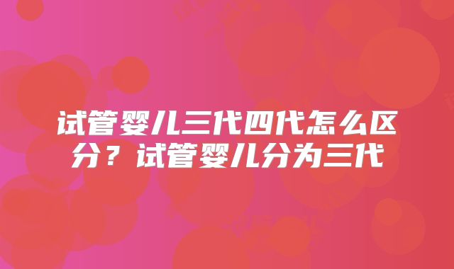 试管婴儿三代四代怎么区分？试管婴儿分为三代