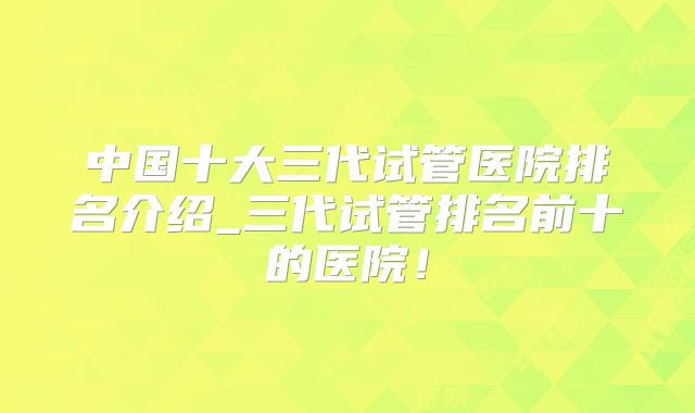 中国十大三代试管医院排名介绍_三代试管排名前十的医院！