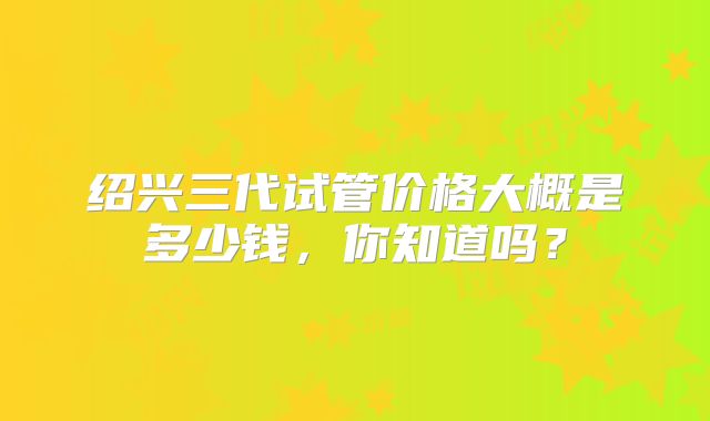 绍兴三代试管价格大概是多少钱,你知道吗?
