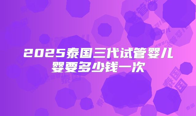 2025泰国三代试管婴儿婴要多少钱一次