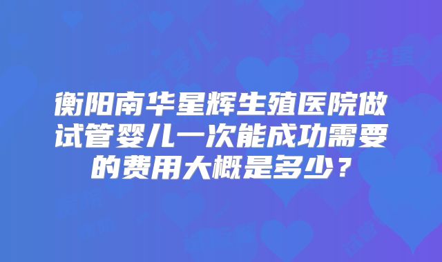 衡阳南华星辉生殖医院做试管婴儿一次能成功需要的费用大概是多少？
