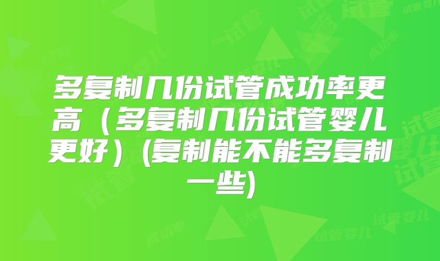 多复制几份试管成功率更高（多复制几份试管婴儿更好）(复制能不能多复制一些)