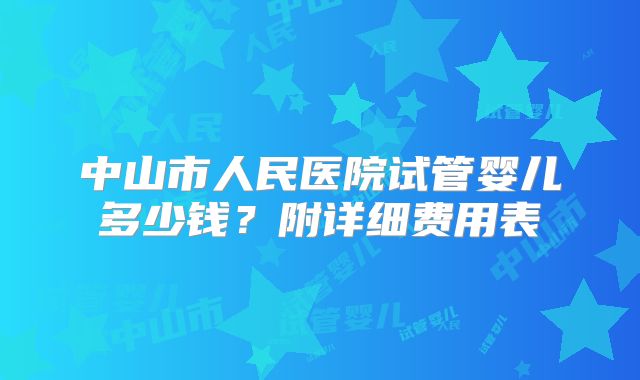 中山市人民医院试管婴儿多少钱？附详细费用表