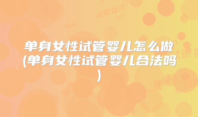 单身女性试管婴儿怎么做(单身女性试管婴儿合法吗)