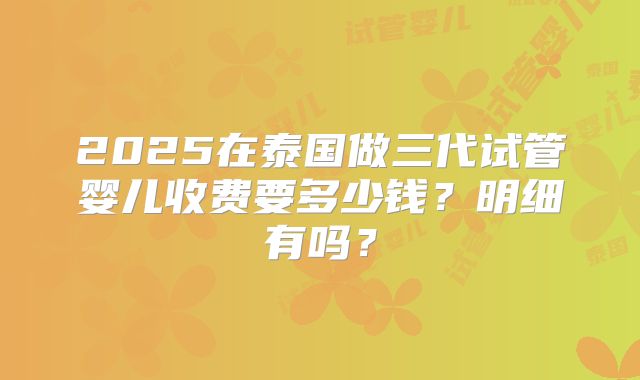2025在泰国做三代试管婴儿收费要多少钱?明细有吗?