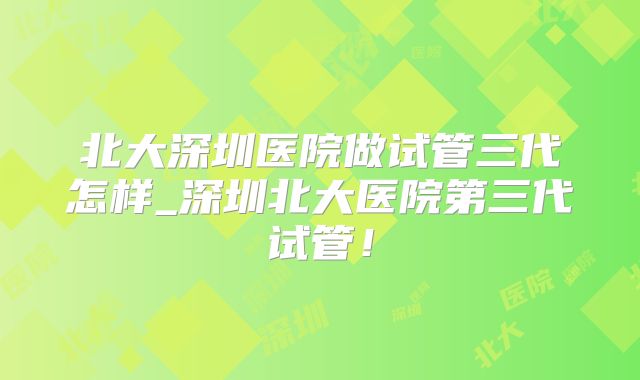 北大深圳医院做试管三代怎样_深圳北大医院第三代试管!