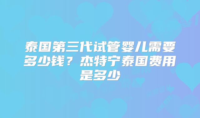 泰国第三代试管婴儿需要多少钱？杰特宁泰国费用是多少