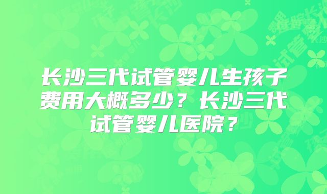长沙三代试管婴儿生孩子费用大概多少？长沙三代试管婴儿医院？