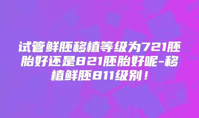 试管鲜胚移植等级为721胚胎好还是821胚胎好呢-移植鲜胚811级别！