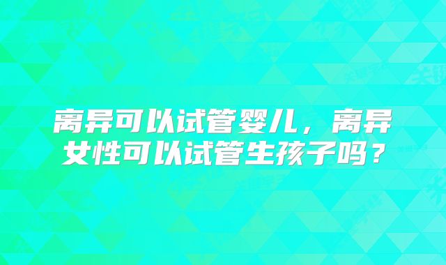 离异可以试管婴儿，离异女性可以试管生孩子吗？