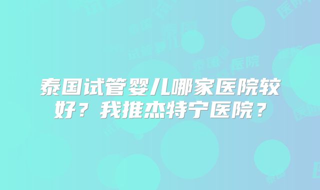泰国试管婴儿哪家医院较好？我推杰特宁医院？
