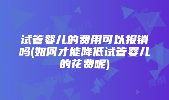试管婴儿的费用可以报销吗(如何才能降低试管婴儿的花费呢)