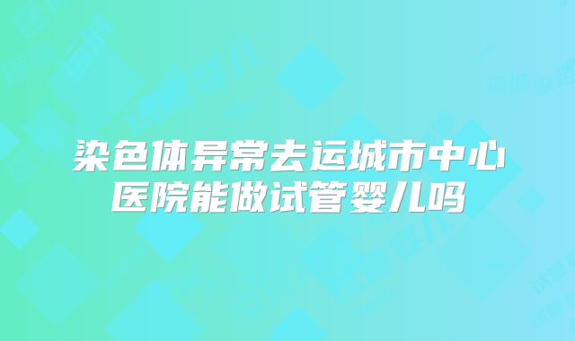 染色体异常去运城市中心医院能做试管婴儿吗