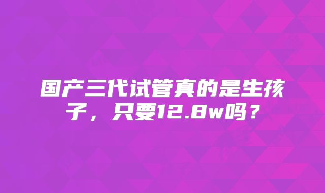 国产三代试管真的是生孩子,只要12.8w吗?
