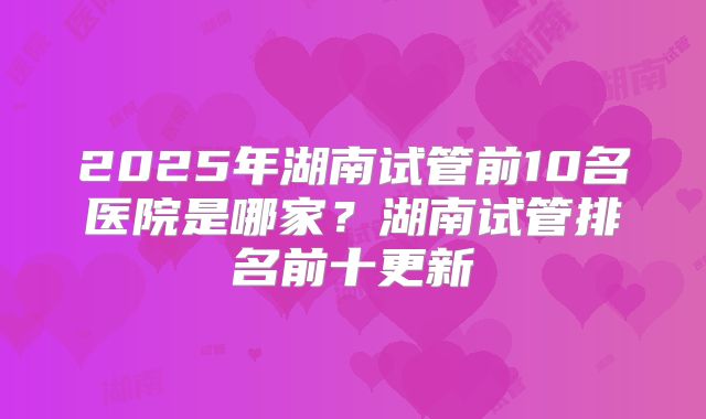 2025年湖南试管前10名医院是哪家?湖南试管排名前十更新