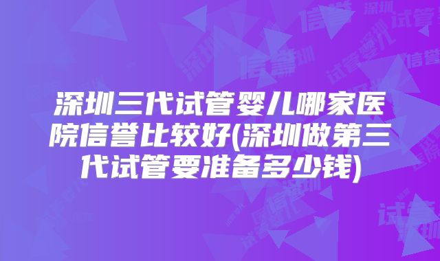 深圳三代试管婴儿哪家医院信誉比较好(深圳做第三代试管要准备多少钱)