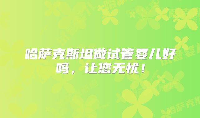 哈萨克斯坦做试管婴儿好吗,让您无忧!