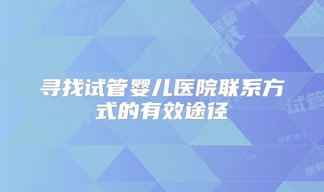 寻找试管婴儿医院联系方式的有效途径