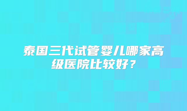 泰国三代试管婴儿哪家高级医院比较好？