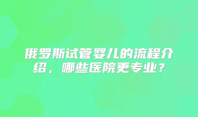 俄罗斯试管婴儿的流程介绍,哪些医院更专业?