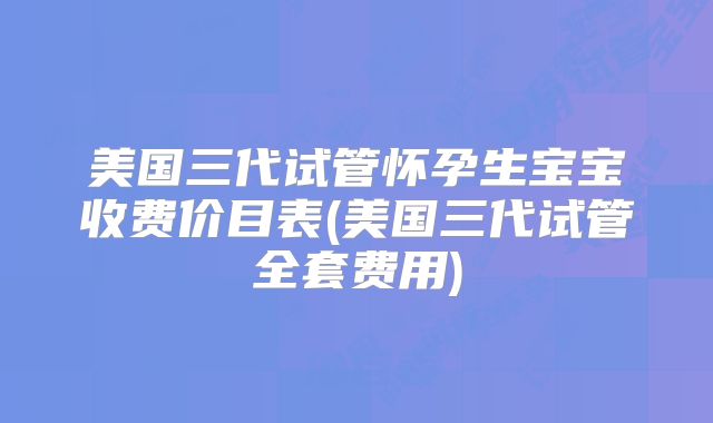 美国三代试管怀孕生宝宝收费价目表(美国三代试管全套费用)