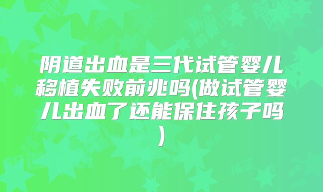 阴道出血是三代试管婴儿移植失败前兆吗(做试管婴儿出血了还能保住孩子吗)