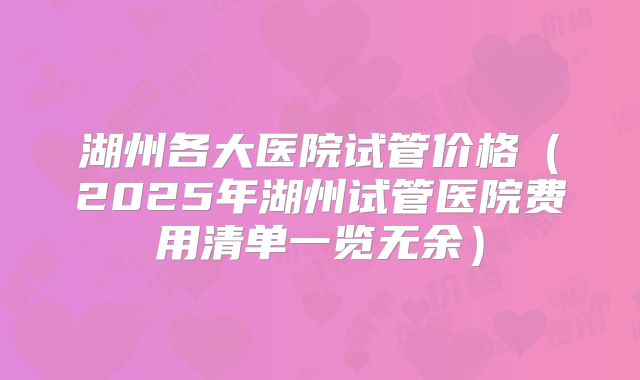 湖州各大医院试管价格（2025年湖州试管医院费用清单一览无余）