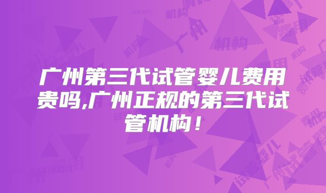 广州第三代试管婴儿费用贵吗,广州正规的第三代试管机构！