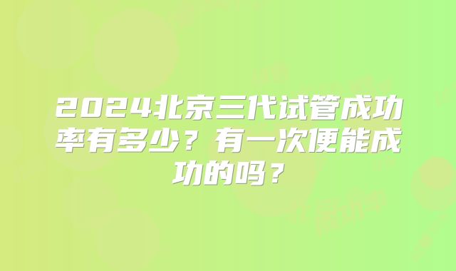 2024北京三代试管成功率有多少？有一次便能成功的吗？