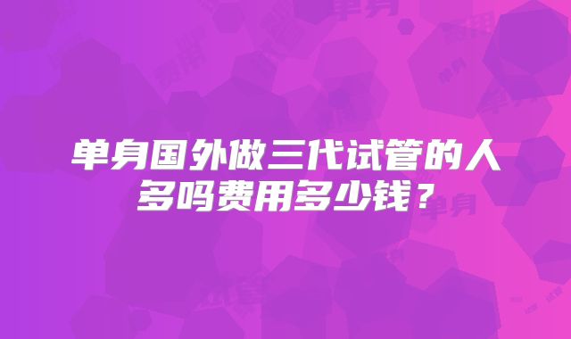 单身国外做三代试管的人多吗费用多少钱?