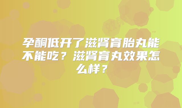 孕酮低开了滋肾育胎丸能不能吃？滋肾育丸效果怎么样？