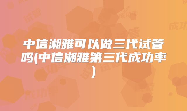 中信湘雅可以做三代试管吗(中信湘雅第三代成功率)