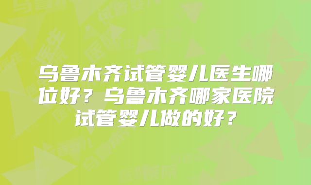乌鲁木齐试管婴儿医生哪位好？乌鲁木齐哪家医院试管婴儿做的好？
