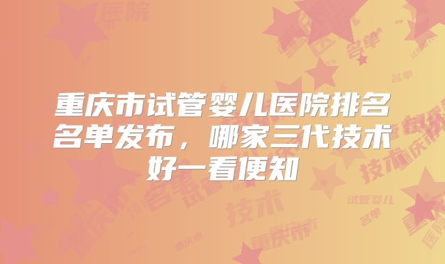重庆市试管婴儿医院排名名单发布，哪家三代技术好一看便知