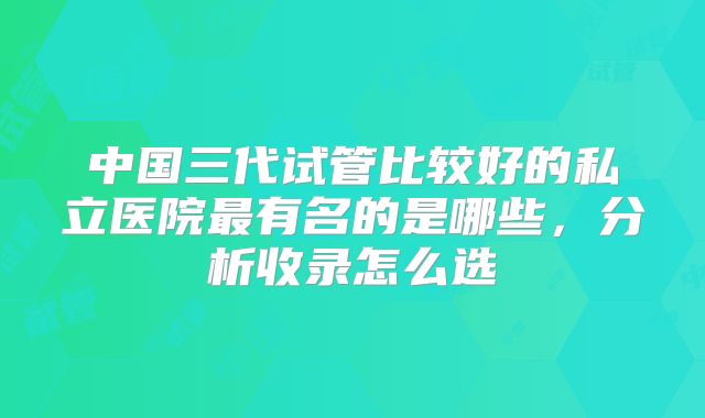 中国三代试管比较好的私立医院最有名的是哪些，分析收录怎么选