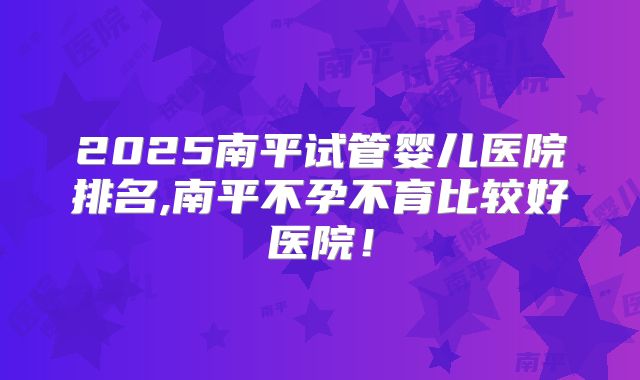 2025南平试管婴儿医院排名,南平不孕不育比较好医院!