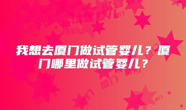 我想去厦门做试管婴儿？厦门哪里做试管婴儿？