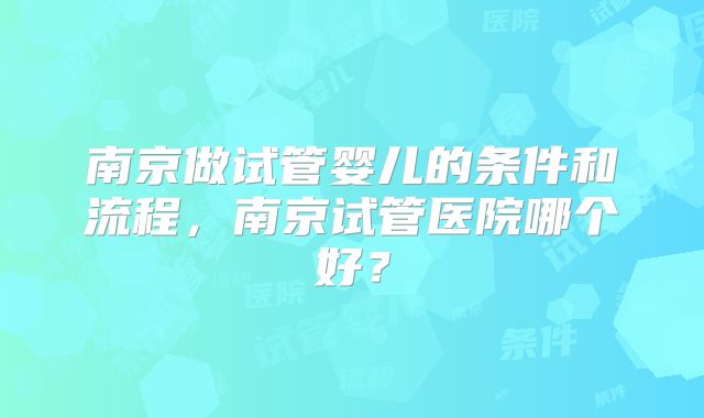 南京做试管婴儿的条件和流程，南京试管医院哪个好？
