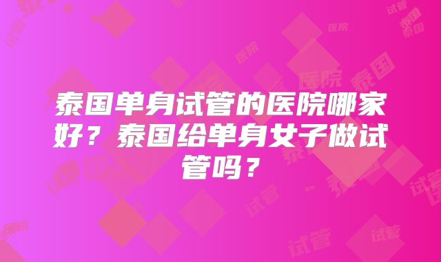 泰国单身试管的医院哪家好？泰国给单身女子做试管吗？