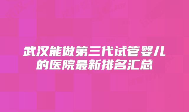 武汉能做第三代试管婴儿的医院最新排名汇总